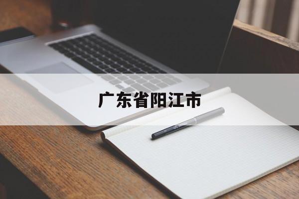 「广东省阳江市」广东省阳江市属于哪个市