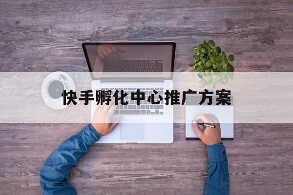「快手孵化中心推广方案」快手的推广方案