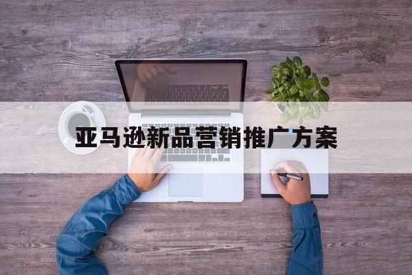 「亚马逊新品营销推广方案」亚马逊新品营销推广方案怎么写