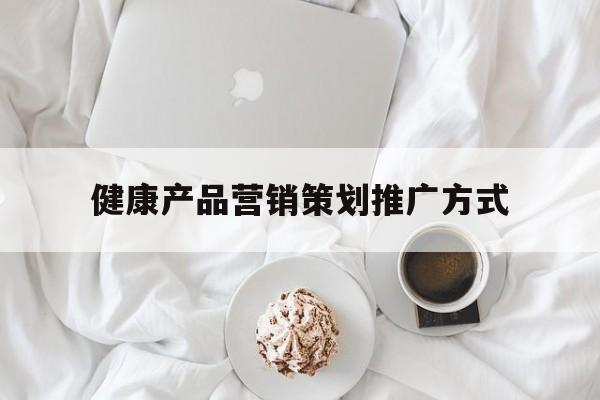 「健康产品营销策划推广方式」保健品营销推广方案