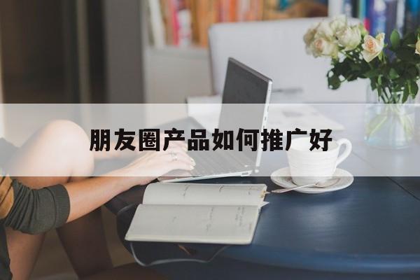 「朋友圈产品如何推广好」怎么发朋友圈推广自己的产品