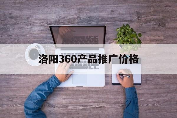 「洛阳360产品推广价格」360推广多少钱