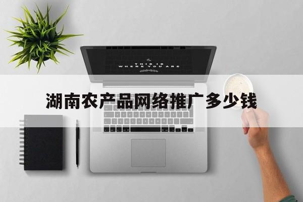 「湖南农产品网络推广多少钱」湖南农产品销售平台