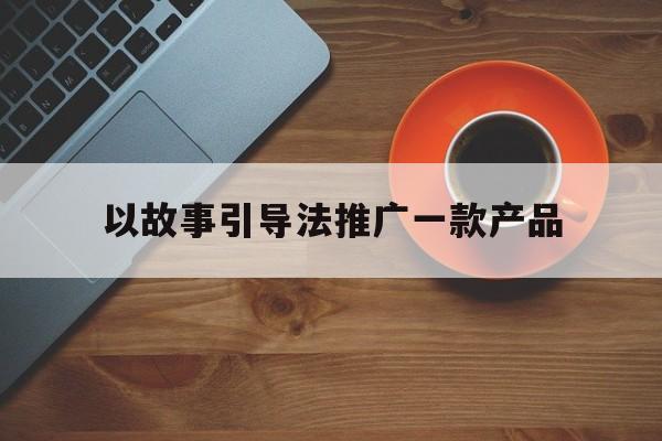 「以故事引导法推广一款产品」以故事引导法写一篇微信推广文章来推广产品