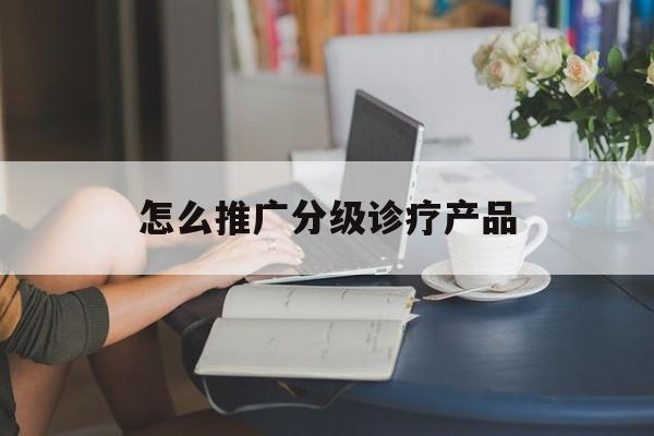 「怎么推广分级诊疗产品」分级诊疗的入口是什么