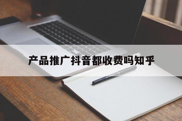 「产品推广抖音都收费吗知乎」抖音推广怎么收费