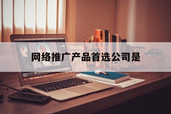 「网络推广产品首选公司是」公司可以采取哪些网络营销平台推广企业产品