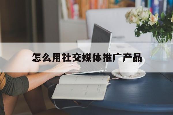 「怎么用社交媒体推广产品」社交媒体营销推广