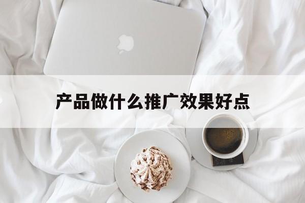 「产品做什么推广效果好点」产品推广做什么的
