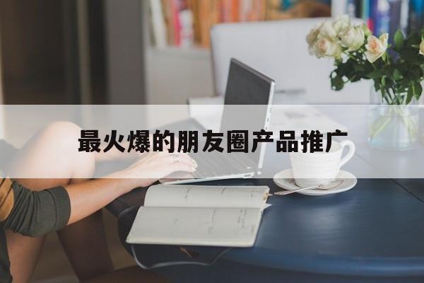「最火爆的朋友圈产品推广」产品火爆的朋友圈内容