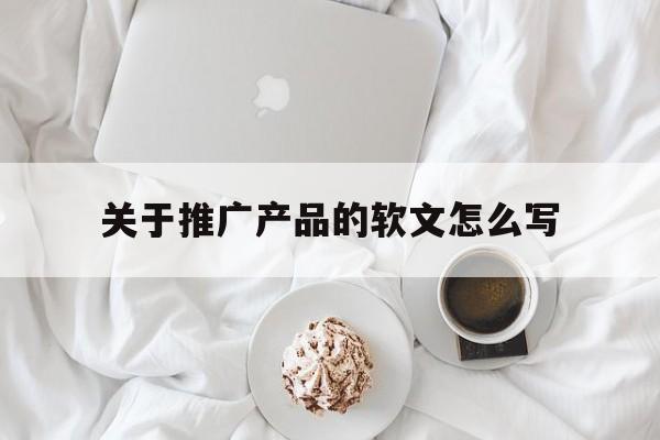「关于推广产品的软文怎么写」推广产品的软文一般都是发在哪里