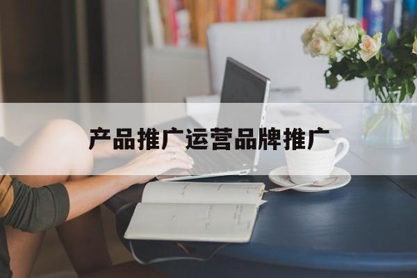「产品推广运营品牌推广」产品推广与品牌推广