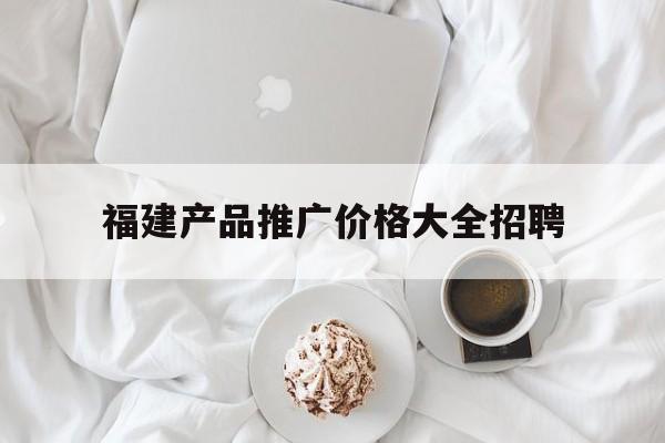 福建产品推广价格大全招聘的简单介绍