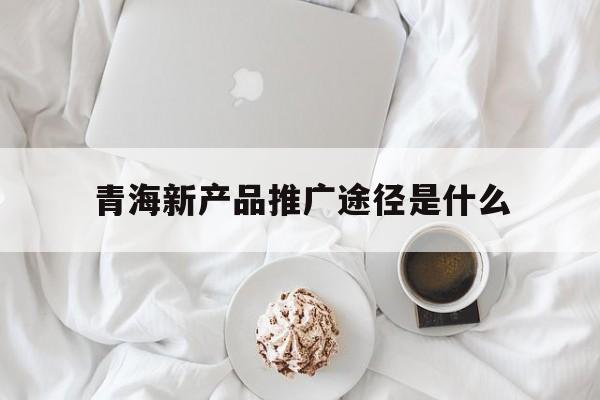 「青海新产品推广途径是什么」青海新产品推广途径是什么