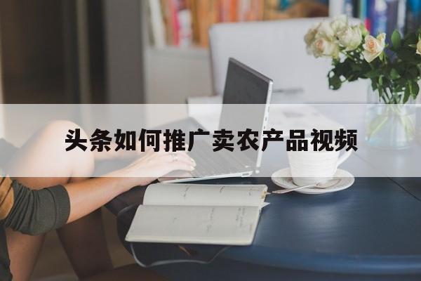 「头条如何推广卖农产品视频」农产品如何做线上推广
