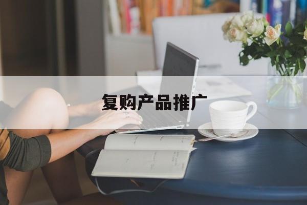「复购产品推广」复购是对产品最好的宣传