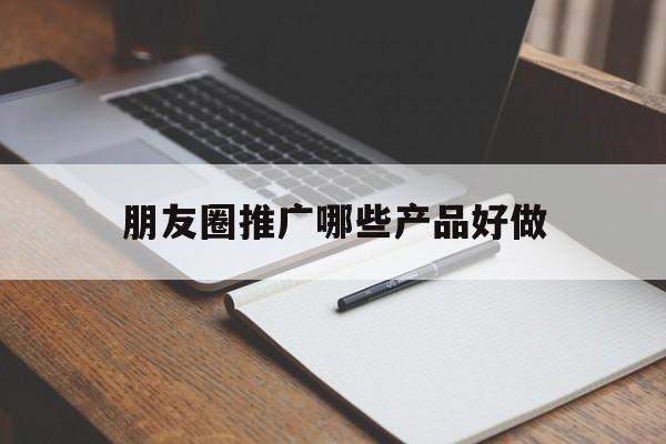 「朋友圈推广哪些产品好做」朋友圈推广哪些产品好做点