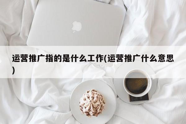运营推广指的是什么工作(运营推广什么意思)