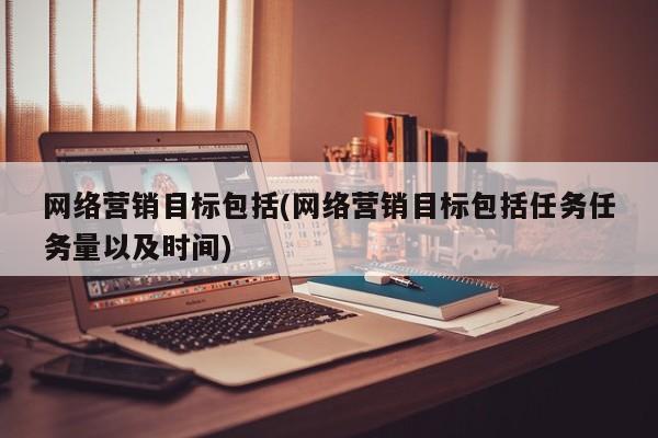 网络营销目标包括(网络营销目标包括任务任务量以及时间)