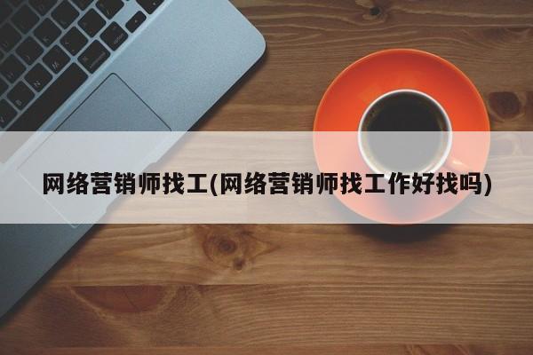 网络营销师找工(网络营销师找工作好找吗)