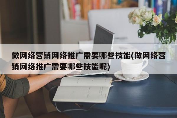 做网络营销网络推广需要哪些技能(做网络营销网络推广需要哪些技能呢)