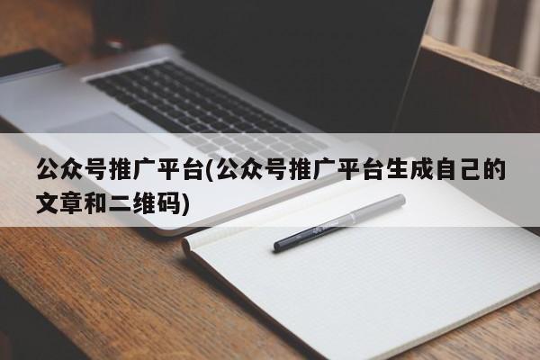 公众号推广平台(公众号推广平台生成自己的文章和二维码)