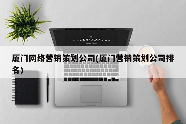 厦门网络营销策划公司(厦门营销策划公司排名)