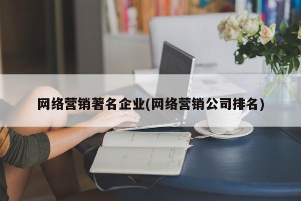 网络营销著名企业(网络营销公司排名)