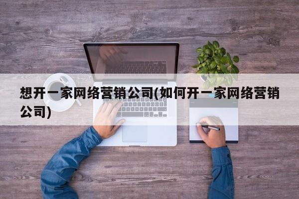 想开一家网络营销公司(如何开一家网络营销公司)