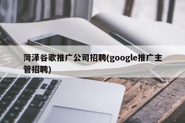 菏泽谷歌推广公司招聘(google推广主管招聘)