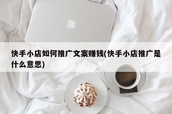 快手小店如何推广文案赚钱(快手小店推广是什么意思)