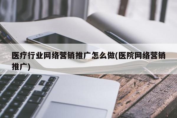 医疗行业网络营销推广怎么做(医院网络营销推广)