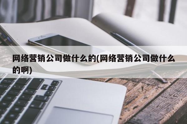 网络营销公司做什么的(网络营销公司做什么的啊)