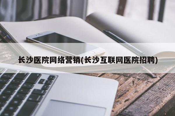 长沙医院网络营销(长沙互联网医院招聘)