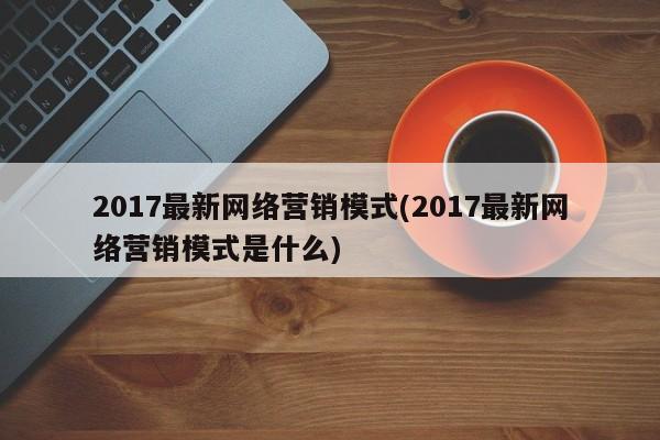 2017最新网络营销模式(2017最新网络营销模式是什么)