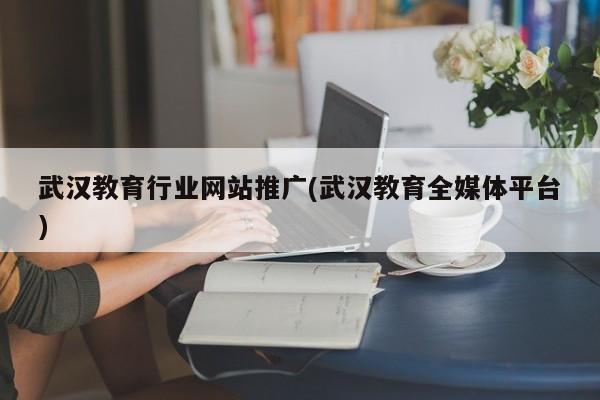武汉教育行业网站推广(武汉教育全媒体平台)