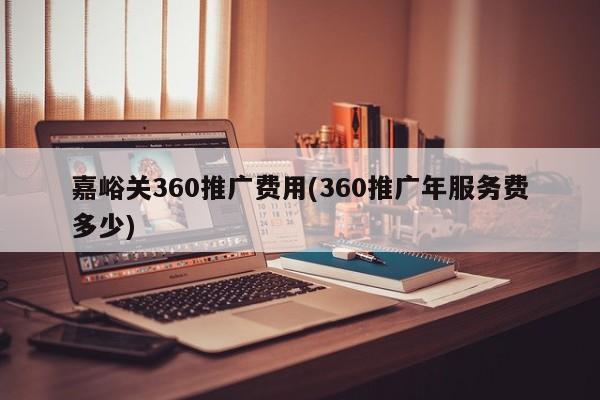 嘉峪关360推广费用(360推广年服务费多少)