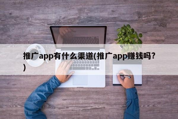 推广app有什么渠道(推广app赚钱吗?)