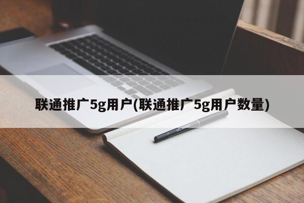 联通推广5g用户(联通推广5g用户数量)