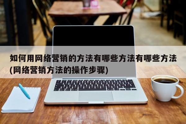 如何用网络营销的方法有哪些方法有哪些方法(网络营销方法的操作步骤)