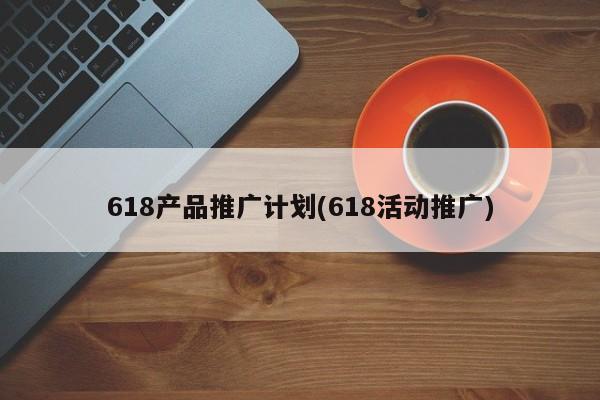 618产品推广计划(618活动推广)