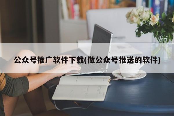 公众号推广软件下载(做公众号推送的软件)