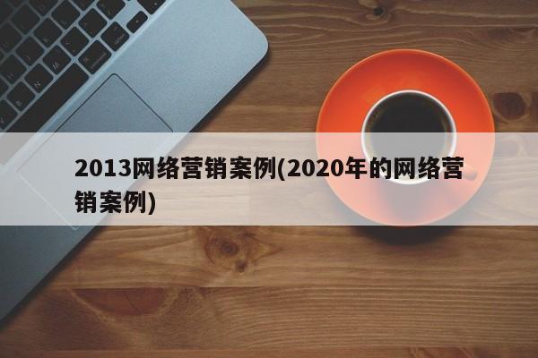 2013网络营销案例(2020年的网络营销案例)