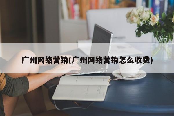 广州网络营销(广州网络营销怎么收费)