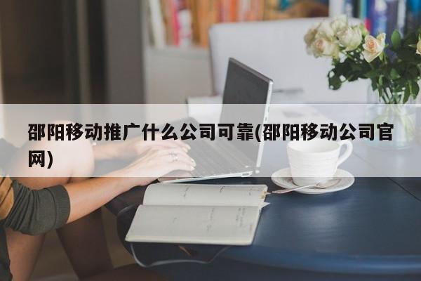 邵阳移动推广什么公司可靠(邵阳移动公司官网)