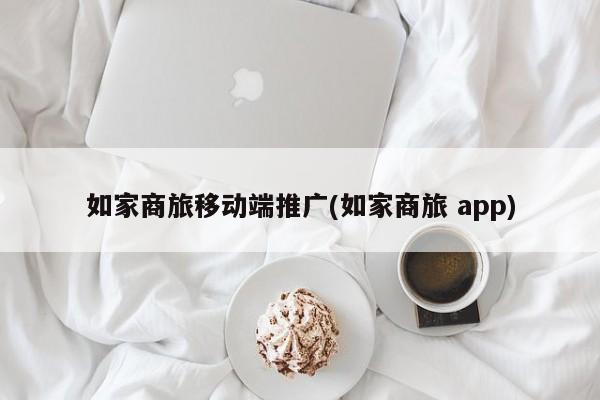 如家商旅移动端推广(如家商旅 app)