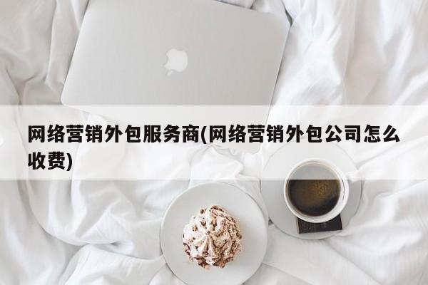 网络营销外包服务商(网络营销外包公司怎么收费)