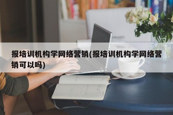 报培训机构学网络营销(报培训机构学网络营销可以吗)