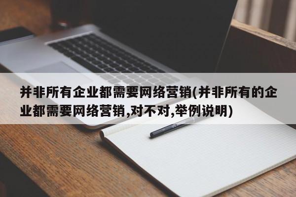 并非所有企业都需要网络营销(并非所有的企业都需要网络营销,对不对,举例说明)